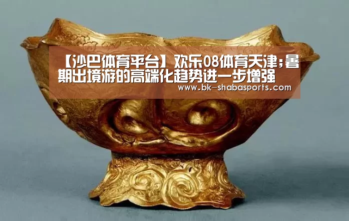 【沙巴体育平台】欢乐08体育天津;暑期出境游的高端化趋势进一步增强(图1) 沙巴体育